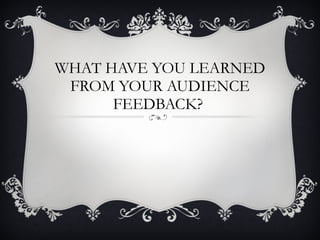 WHAT HAVE YOU LEARNED FROM YOUR AUDIENCE FEEDBACK?  