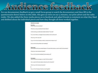 For our documentary feedback we got a small focus group to watch the documentary and then fill in the
questionnaire shown below on this slide, this gave us views on our 5 minutes, our print advert and the radio
trailer. We also added the three media pieces on to facebook and asked friends to comment on what they liked
and disliked about the individual pieces and how they thought all three worked together.
 
