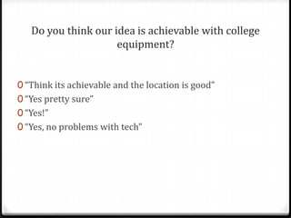 Do you think our idea is achievable with college
                     equipment?


0 “Think its achievable and the location is good”
0 “Yes pretty sure”
0 “Yes!”
0 “Yes, no problems with tech”
 