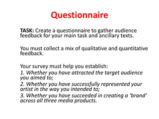 Questionnaire
TASK: Create a questionnaire to gather audience
feedback for your main task and ancillary texts.
You must collect a mix of qualitative and quantitative
feedback.
Your survey must help you establish:
1. Whether you have attracted the target audience
you aimed to;
2. Whether you have successfully represented your
artist in the way you intended to;
3. Whether you have succeeded in creating a ‘brand’
across all three media products.