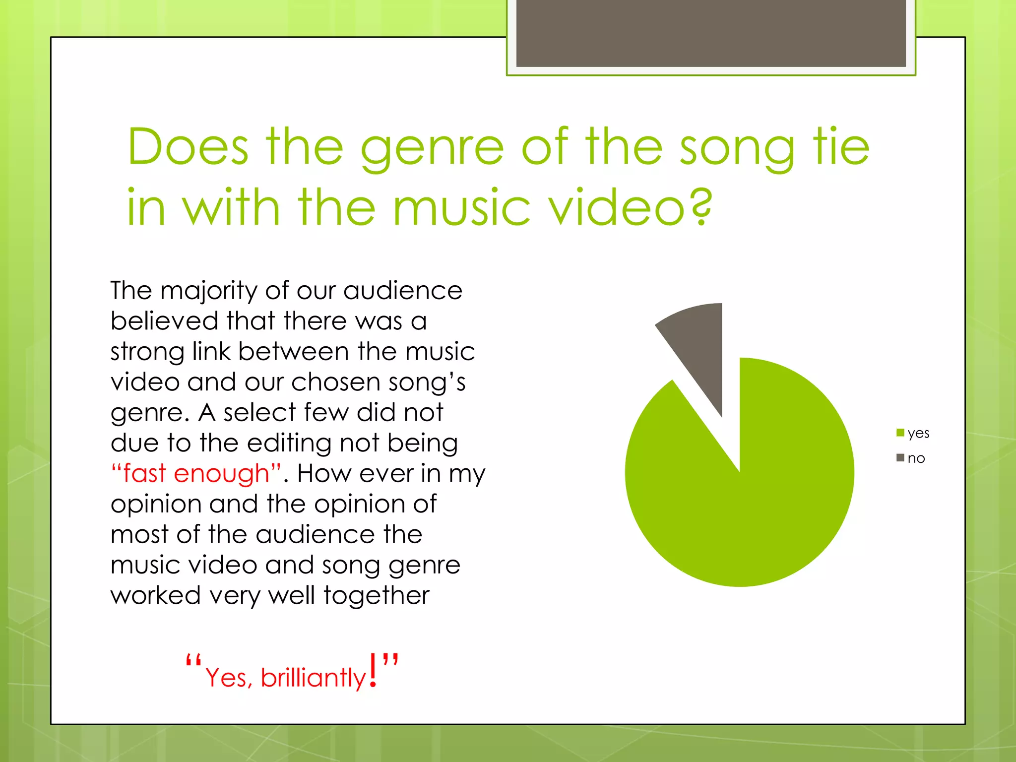 Does the genre of the song tie
 in with the music video?
The majority of our audience
believed that there was a
strong link between the music
video and our chosen song’s
genre. A select few did not
                                  yes
due to the editing not being      no
“fast enough”. How ever in my
opinion and the opinion of
most of the audience the
music video and song genre
worked very well together


     “Yes, brilliantly!”
 