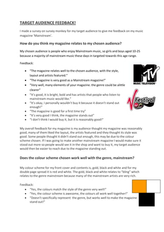 TARGET AUDIENCE FEEDBACK!
I made a survey on survey monkey for my target audience to give me feedback on my music
magazine ‘Mainstream’.

How do you think my magazine relates to my chosen audience?
My chosen audience is people who enjoy Mainstream music, so girls and boys aged 10-25
because a majority of mainstream music these days in targeted towards this age range.

Feedback:

       “The magazine relates well to the chosen audience, with the style,
       layout and artists featured.”
       “The magazine is very good as a Mainstream magazine!”
       “Very well, many elements of your magazine. the genre could be alittle
       clearer”
       “It’s good, it is bright, bold and has artists that people who listen to
       mainstream music would like.”
       “It’s okay, I personally wouldn’t buy it because it doesn’t stand out
       enough!”
       “The magazine is good for a first time try”
       “It’s very good I think, the magazine stands out”
       “I don’t think I would buy it, but it is reasonably good!”

My overall feedback for my magazine is my audience thought my magazine was reasonably
good, many of them liked the layout, the artists featured and they thought its style was
good. Some people thought it didn’t stand out enough, this may be due to the colour
scheme chosen. If I was going to make another mainstream magazine I would make sure it
stood out more so people would see it in the shop and want to buy it, my target audience
would then be easier to reach due to the magazine standing out.

Does the colour scheme chosen work well with the genre, mainstream?

My colour scheme for my front cover and contents is, gold, black and white and for my
double page spread it is red and white. The gold, black and white relates to “bling” which
relates to the genre mainstream because many of the mainstream artists are very rich.

Feedback:
      “Yes, the colours match the style of the genre very well!”
      “Yes, the colour scheme is awesome, the colours all work well together!”
      “Doesn’t specifically represent the genre, but works well to make the magazine
      stand out!”
 