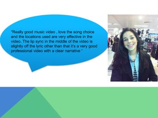 “Really good music video , love the song choice
and the locations used are very effective in the
video. The lip sync in the middle of the video is
slightly off the lyric other than that it’s a very good
professional video with a clear narrative “
 