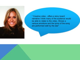 “ Creative video , offers a story board
narrative I think many of the audience would
be able to relate to the video. Shows a
various emotions and the lyrics of the song
are performed well by the star”
 