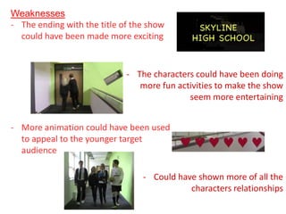 Weaknesses
- The ending with the title of the show
  could have been made more exciting


                             - The characters could have been doing
                                more fun activities to make the show
                                            seem more entertaining


- More animation could have been used
  to appeal to the younger target
  audience

                                 - Could have shown more of all the
                                            characters relationships
 