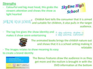 Strengths
- Colourful and big mast head, this grabs the
   viewers attention and shows the show as
   light hearted
                        - Childish font tells the consumer that it is aimed
                         and suitable for children, it also pulls in the target
                                                                     audience.
- The tag line gives the show identity and
  makes it show seem entertaining
                     - The animated books brings the childish nature out
                            and shows that it is a school setting making it
                                                                  relatable
- The images relates to show meaning its easy
to create a brand identity
                      - The Bonus Features draw the audience in as they
                          get more and the realism is brought in with the
                                         DVD information at the bottom
 