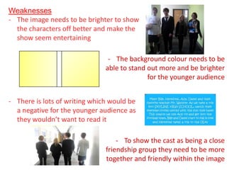 Weaknesses
- The image needs to be brighter to show
  the characters off better and make the
  show seem entertaining

                                - The background colour needs to be
                               able to stand out more and be brighter
                                             for the younger audience


- There is lots of writing which would be
  a negative for the younger audience as
  they wouldn’t want to read it

                                   - To show the cast as being a close
                               friendship group they need to be more
                               together and friendly within the image
 