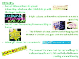 Strengths
- Lots of different fonts to keep it
   interesting, which are also childish to go with
   the target audience
                        - Bright colours to draw the audience in a make it
                                                                appealing
- Lots of cover lines making it more exciting to
  look at
                        - The different shapes used make it engaging and
                        the star is childish and goes with the school theme


- A free gift draws the consumers in


                        - The name of the show is at the top and large to
                          make noticeable and it links with the DVD cover
                                                 creating a brand identity
 