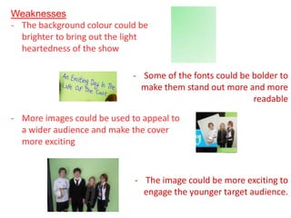 Weaknesses
- The background colour could be
  brighter to bring out the light
  heartedness of the show

                             - Some of the fonts could be bolder to
                               make them stand out more and more
                                                          readable

- More images could be used to appeal to
  a wider audience and make the cover
  more exciting


                             - The image could be more exciting to
                               engage the younger target audience.
 