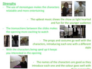 Strengths
- The use of stereotypes makes the characters
   relatable and more entertaining

                    - The upbeat music shows the show as light hearted
                                     and fun for the younger audience
- The transactions between the slides makes
  the opening more exciting to watch

                              - The props and costume go well with the
                         characters, introducing each one with a different
                                                                      style
- With the characters being sped up it keeps
  you interested in the opening


                         - The names of the characters are good as they
                        introduce each one and the colour goes well with
 