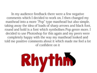 In my audience feedback there were a few negative
  comments which I decided to work on, I then changed my
 masthead into a more “Pop” type masthead but also simple,
taking away the idea of loads of sharp arrows and black font,
round and bold is a font which symbolises Pop genre more. I
 decided to use Photoshop for this again and my peers were
  completely happy with the way my masthead looked and
told me positive comments about it which made me feel a lot
                      of confident on it
 