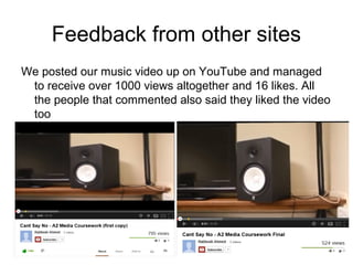 Feedback from other sites
We posted our music video up on YouTube and managed
 to receive over 1000 views altogether and 16 likes. All
 the people that commented also said they liked the video
 too
 