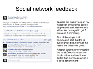 Social network feedback

               I posted the music video on my
               Facebook and allowed people
               to give feed back on the music
               video. We managed to get 7
               likes and 3 comments.
               One of the people that
               commented said that the lip
               syncing was bad, however the
               rest of the video was good.
               Another person also compared
               the artist Conor Maynard with
               Justin beiber and said it was
               better than his video’s which is
               a good achievement.
 