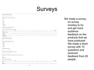 Surveys
          We made a survey
            on survey
            monkey to try
            and get more
            audience
            feedback on the
            products that we
            have produced.
            We made a short
            survey with 10
            questions and
            received
            feedback from 20
            people.
 