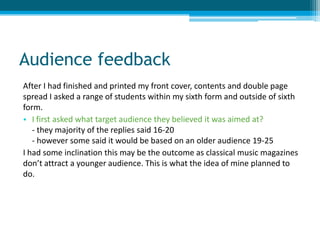 Audience feedback
After I had finished and printed my front cover, contents and double page
spread I asked a range of students within my sixth form and outside of sixth
form.
• I first asked what target audience they believed it was aimed at?
   - they majority of the replies said 16-20
   - however some said it would be based on an older audience 19-25
I had some inclination this may be the outcome as classical music magazines
don’t attract a younger audience. This is what the idea of mine planned to
do.
 