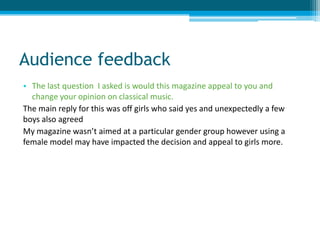 Audience feedback
• The last question I asked is would this magazine appeal to you and
change your opinion on classical music.
The main reply for this was off girls who said yes and unexpectedly a few
boys also agreed
My magazine wasn’t aimed at a particular gender group however using a
female model may have impacted the decision and appeal to girls more.
 