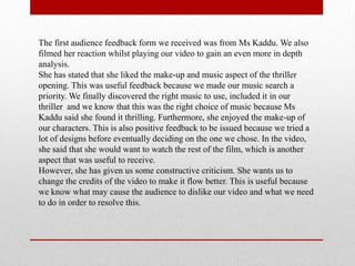 The first audience feedback form we received was from Ms Kaddu. We also
filmed her reaction whilst playing our video to gain an even more in depth
analysis.
She has stated that she liked the make-up and music aspect of the thriller
opening. This was useful feedback because we made our music search a
priority. We finally discovered the right music to use, included it in our
thriller and we know that this was the right choice of music because Ms
Kaddu said she found it thrilling. Furthermore, she enjoyed the make-up of
our characters. This is also positive feedback to be issued because we tried a
lot of designs before eventually deciding on the one we chose. In the video,
she said that she would want to watch the rest of the film, which is another
aspect that was useful to receive.
However, she has given us some constructive criticism. She wants us to
change the credits of the video to make it flow better. This is useful because
we know what may cause the audience to dislike our video and what we need
to do in order to resolve this.
 