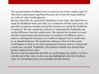 The second audience feedback form we received was from a student aged 16.
This form is particularly significant because she is from the target audience
we wish our video would appeal to.
She has stated that she enjoyed the flashbacks of our video. She liked that we
made the flashbacks black and white so it contrasted with the main scene. I'm
glad that an audience member noticed this because we wanted the flashbacks
to stand out. We also wanted the audience to understand the flashbacks and
see the difference from the central scene. She enjoyed the locations we used
and this is particularly relevant because we wanted to be different when it
came to choosing the locations, so it would not appear to be to cliché such
as, an abandoned house. We wanted the audience to feel as if the events
could happen to them so we chose unexpected locations such as, a beach and
a multi story car park. Thankfully, this audience member has noticed these
positive aspects of our video.
However, she has stated that she thins we could change the credits so it flows
with the rest of the video. As this was also highlighted in the first feedback
form, we will defiantly have to re consider our title choices.
 
