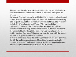 The third set of results were taken from our media teacher. His feedback
was crucial because we took on board all of his advice throughout the
process.
He was the first participant who highlighted the genre of the physiological
thriller we were hoping to achieve. He stated that he found himself asking
a lot of questions, and that is exactly what we aimed to do. The questions
included; “ Who where the girls?” and “Why are they killing
themselves?”. These are the exact questions we hoped our audience
would contemplate as they will want to watch on to discover the answers.
He also stated that he thought the music we used was effective for a
thriller opening. This is useful because we played around with the sound a
lot in order to gain the most effective result.
However, he has also stated that he thought the credits could be improved.
He felt the credits were not memorable and they weren‟t specifically
relevant to the film. This is something that we should reconsider because
each of our participants have disliked the use of credits.
 