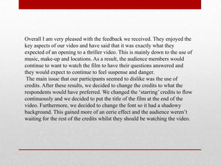 Overall I am very pleased with the feedback we received. They enjoyed the
key aspects of our video and have said that it was exactly what they
expected of an opening to a thriller video. This is mainly down to the use of
music, make-up and locations. As a result, the audience members would
continue to want to watch the film to have their questions answered and
they would expect to continue to feel suspense and danger.
The main issue that our participants seemed to dislike was the use of
credits. After these results, we decided to change the credits to what the
respondents would have preferred. We changed the „starring‟ credits to flow
continuously and we decided to put the title of the film at the end of the
video. Furthermore, we decided to change the font so it had a shadowy
background. This gained more of an eerie effect and the audience weren‟t
waiting for the rest of the credits whilst they should be watching the video.
 