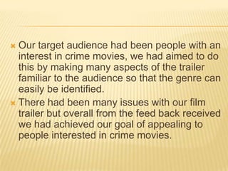  Our target audience had been people with an
interest in crime movies, we had aimed to do
this by making many aspects of the trailer
familiar to the audience so that the genre can
easily be identified.
 There had been many issues with our film
trailer but overall from the feed back received
we had achieved our goal of appealing to
people interested in crime movies.
 