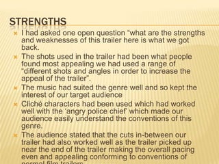 STRENGTHS
 I had asked one open question “what are the strengths
and weaknesses of this trailer here is what we got
back.
 The shots used in the trailer had been what people
found most appealing we had used a range of
“different shots and angles in order to increase the
appeal of the trailer”.
 The music had suited the genre well and so kept the
interest of our target audience
 Cliché characters had been used which had worked
well with the „angry police chief‟ which made our
audience easily understand the conventions of this
genre.
 The audience stated that the cuts in-between our
trailer had also worked well as the trailer picked up
near the end of the trailer making the overall pacing
even and appealing conforming to conventions of
 
