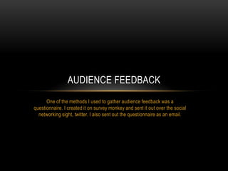 AUDIENCE FEEDBACK
One of the methods I used to gather audience feedback was a
questionnaire. I created it on survey monkey and sent it out over the social
networking sight, twitter. I also sent out the questionnaire as an email.

 