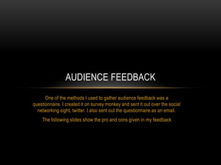 AUDIENCE FEEDBACK
One of the methods I used to gather audience feedback was a
questionnaire. I created it on survey monkey and sent it out over the social
networking sight, twitter. I also sent out the questionnaire as an email.
The following slides show the pro and cons given in my feedback

 