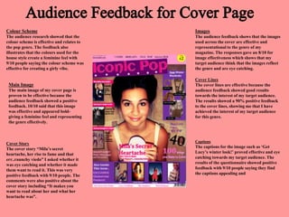 Colour Scheme
The audience research showed that the
colour scheme is effective and relates to
the pop genre. The feedback also
illustrates that the colours used for the
house style create a feminine feel with
9/10 people saying the colour scheme was
effective for creating a girly vibe.
Images
The audience feedback shows that the images
used across the cover are effective and
representational to the genre of my
magazine. The responses gave an 8/10 for
image effectiveness which shows that my
target audience think that the images reflect
the genre and are eye catching.
Main Image
The main image of my cover page is
proven to be effective because the
audience feedback showed a positive
feedback. 10/10 said that this image
was effective and appeared bold-
giving a feminine feel and representing
the genre effectively.
Cover Lines
The cover lines are effective because the
audience feedback showed good results
towards the interest of my target audience.
The results showed a 90% positive feedback
to the cover lines, showing me that I have
achieved the interest of my target audience
for this genre.
Cover Story
The cover story “Mila’s secret
heartache, her rise to fame and that
err..raunchy viedo” I asked whether it
was eye catching and whether it made
them want to read it. This was very
positive feedback with 9/10 people. The
comments were also positive about the
cover story including “It makes you
want to read about her and what her
heartache was”.
Captions
The captions for the image such as ‘Get
Lucy’s winter look!’ proved effective and eye
catching towards my target audience. The
results of the questionnaire showed positive
feedback with 9/10 people saying they find
the captions appealing and
 