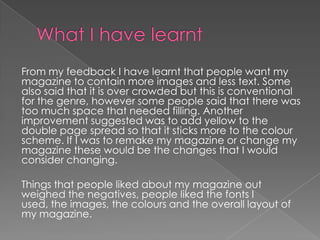 From my feedback I have learnt that people want my
magazine to contain more images and less text. Some
also said that it is over crowded but this is conventional
for the genre, however some people said that there was
too much space that needed filling. Another
improvement suggested was to add yellow to the
double page spread so that it sticks more to the colour
scheme. If I was to remake my magazine or change my
magazine these would be the changes that I would
consider changing.
Things that people liked about my magazine out
weighed the negatives, people liked the fonts I
used, the images, the colours and the overall layout of
my magazine.

 