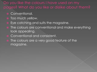 Conventional.
 Too much yellow.
 Eye catching and suits the magazine.
 The colours are conventional and make everything
look appealing.
 Conventional and consistent.
 The colours are a very good feature of the
magazine.


 