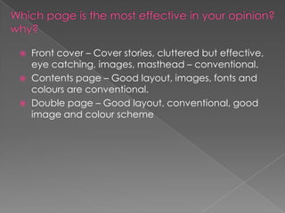 



Front cover – Cover stories, cluttered but effective,
eye catching, images, masthead – conventional.
Contents page – Good layout, images, fonts and
colours are conventional.
Double page – Good layout, conventional, good
image and colour scheme

 