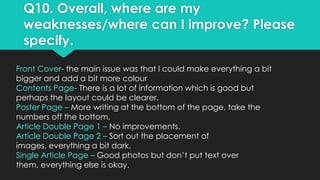 Q10. Overall, where are my
weaknesses/where can I improve? Please
specify.
Front Cover- the main issue was that I could make everything a bit
bigger and add a bit more colour
Contents Page- There is a lot of information which is good but
perhaps the layout could be clearer.
Poster Page – More writing at the bottom of the page, take the
numbers off the bottom.
Article Double Page 1 – No improvements.
Article Double Page 2 – Sort out the placement of
images, everything a bit dark.
Single Article Page – Good photos but don’t put text over
them, everything else is okay.

 