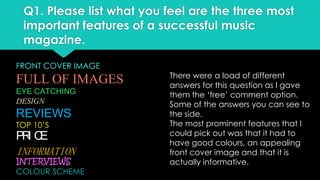 Q1. Please list what you feel are the three most
important features of a successful music
magazine.
FRONT COVER IMAGE

FULL OF IMAGES
EYE CATCHING
DESIGN

REVIEWS
TOP 10’S

PR C
I E
INFORMATION

INTERVIEWS
COLOUR SCHEME

There were a load of different
answers for this question as I gave
them the ‘free’ comment option.
Some of the answers you can see to
the side.
The most prominent features that I
could pick out was that it had to
have good colours, an appealing
front cover image and that it is
actually informative.

 