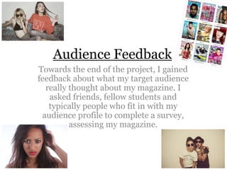 Audience Feedback
Towards the end of the project, I gained
feedback about what my target audience
really thought about my magazine. I
asked friends, fellow students and
typically people who fit in with my
audience profile to complete a survey,
assessing my magazine.

 