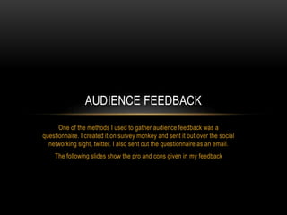 One of the methods I used to gather audience feedback was a
questionnaire. I created it on survey monkey and sent it out over the social
networking sight, twitter. I also sent out the questionnaire as an email.
The following slides show the pro and cons given in my feedback
AUDIENCE FEEDBACK
 