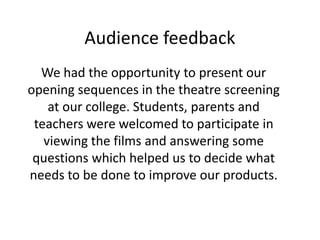 Audience feedback
We had the opportunity to present our
opening sequences in the theatre screening
at our college. Students, parents and
teachers were welcomed to participate in
viewing the films and answering some
questions which helped us to decide what
needs to be done to improve our products.
 