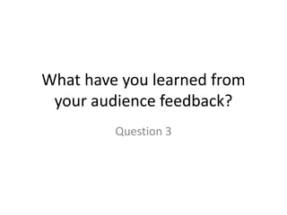 What have you learned from
your audience feedback?
Question 3
 