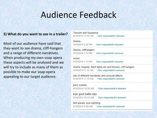 Audience Feedback 
5) What do you want to see in a trailer? 
Most of our audience have said that 
they want to see drama, cliff-hangers 
and a range of different narratives. 
When producing my own soap opera 
these aspects will be analysed and we 
will try to include as many of them as 
possible to make our soap opera 
appealing to our target audience. 
 