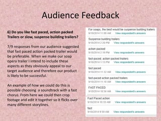 Audience Feedback 
6) Do you like fast paced, action packed 
Trailers or slow, suspense building trailers? 
7/9 responses from our audience suggested 
that fast paced action packed trailer would 
be preferable. When we make our soap 
opera trailer I intend to include these 
aspects as they obviously appeal to our 
target audience and therefore our product 
is likely to be successful. 
An example of how we could do this is 
possible choosing a soundtrack with a fast 
chorus. From here we could then crop 
footage and edit it together so it flicks over 
many different storylines. 
 