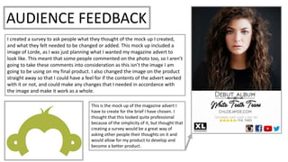AUDIENCE FEEDBACK
I created a survey to ask people what they thought of the mock up I created,
and what they felt needed to be changed or added. This mock up included a
image of Lorde, as I was just planning what I wanted my magazine advert to
look like. This meant that some people commented on the photo too, so I aren’t
going to take these comments into consideration as this isn’t the image I am
going to be using on my final product. I also changed the image on the product
straight away so that I could have a feel for if the contents of the advert worked
with it or not, and could make any changes that I needed in accordance with
the image and make it work as a whole.
This is the mock up of the magazine advert I
have to create for the brief I have chosen. I
thought that this looked quite professional
because of the simplicity of it, but thought that
creating a survey would be a great way of
asking other people their thoughts on it and
would allow for my product to develop and
become a better product.
 