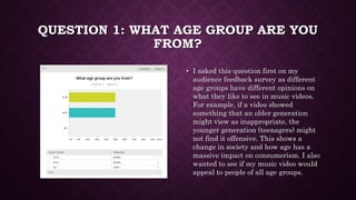 QUESTION 1: WHAT AGE GROUP ARE YOU
FROM?
• I asked this question first on my
audience feedback survey as different
age gro...