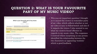 QUESTION 2: WHAT IS YOUR FAVOURITE
PART OF MY MUSIC VIDEO?
• This was an important question I thought
as it caused the vie...