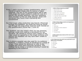 Firstly I used a survey monkey questionnaire, which I
shared on social media sites to receive a higher
response. The aim of this questionnaire was to see
what songs the target audience preferred (out of a
specific few already selected), and then questions
were included to find out what settings, props and
narratives they found most interesting and
conventional
Our final music video production was heavily influenced
through this feedback, we chose the song we would
use through the song which received most interest on
this questionnaire (Icona Pop- I Love It).
This feedback was also helpful when we was choosing,
settings, props and creating a storyboard for out
narrative. We wanted to ensure every aspect of the
video would be appealing to the target audience and
without this feedback we may have been unable to
achieve this.
This is where a popplet was also used for my audience
feedback, I created a range of narratives to a range of
songs, I then asked the audience to refer to the
popplet and chose there favourite narrative. This
enabled me to create a narrative knowing it would be
appealing to the audience.
 