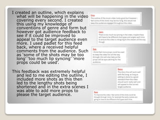 I created an outline, which explains
what will be happening in the video
covering every second. I created
this using my knowledge of
conventions of genre and form but
however got audience feedback to
see if it could be improved to
appeal to the target audience even
more. I used padlet for this feed
back, where a received helpful
comments from the audience. Such
as ‘some of the shots may be too
long’ ‘too much lip syncing’ ‘more
props could be used’.
This feedback was extremely helpful
and led to me editing the outline, I
included more shots as this then
led to the lengthy shots being
shortened and in the extra scenes I
was able to add more props to
please the target audience.
 