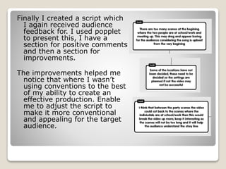 Finally I created a script which
I again received audience
feedback for. I used popplet
to present this, I have a
section for positive comments
and then a section for
improvements.
The improvements helped me
notice that where I wasn’t
using conventions to the best
of my ability to create an
effective production. Enable
me to adjust the script to
make it more conventional
and appealing for the target
audience.
 
