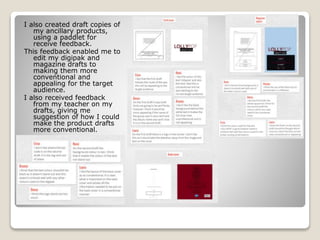 I also created draft copies of
my ancillary products,
using a paddlet for
receive feedback.
This feedback enabled me to
edit my digipak and
magazine drafts to
making them more
conventional and
appealing for the target
audience.
I also received feedback
from my teacher on my
drafts, giving me
suggestion of how I could
make the product drafts
more conventional.
 