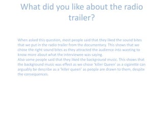 What did you like about the radio
trailer?
When asked this question, most people said that they liked the sound bites
that we put in the radio trailer from the documentary. This shows that we
chose the right sound bites as they attracted the audience into wanting to
know more about what the interviewee was saying.
Also some people said that they liked the background music. This shows that
the background music was effect as we chose ‘killer Queen’ as a cigarette can
arguably be describe as a ‘killer queen’ as people are drawn to them, despite
the consequences.
 