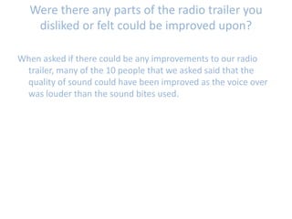 Were there any parts of the radio trailer you
disliked or felt could be improved upon?
When asked if there could be any improvements to our radio
trailer, many of the 10 people that we asked said that the
quality of sound could have been improved as the voice over
was louder than the sound bites used.
 