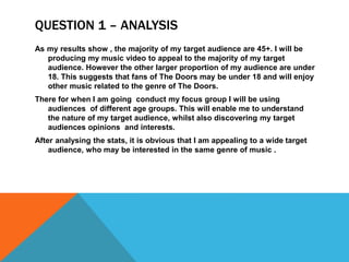 QUESTION 1 – ANALYSIS
As my results show , the majority of my target audience are 45+. I will be
producing my music video to appeal to the majority of my target
audience. However the other larger proportion of my audience are under
18. This suggests that fans of The Doors may be under 18 and will enjoy
other music related to the genre of The Doors.
There for when I am going conduct my focus group I will be using
audiences of different age groups. This will enable me to understand
the nature of my target audience, whilst also discovering my target
audiences opinions and interests.
After analysing the stats, it is obvious that I am appealing to a wide target
audience, who may be interested in the same genre of music .
 